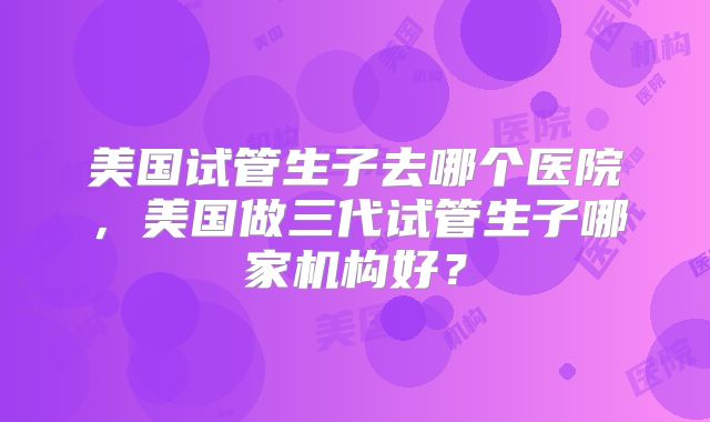 美国试管生子去哪个医院，美国做三代试管生子哪家机构好？