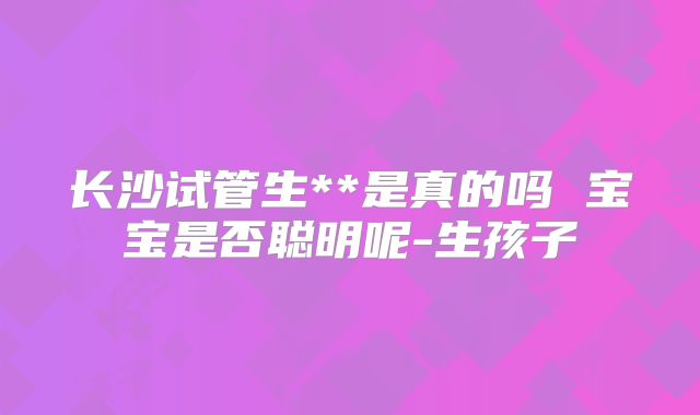 长沙试管生**是真的吗 宝宝是否聪明呢-生孩子