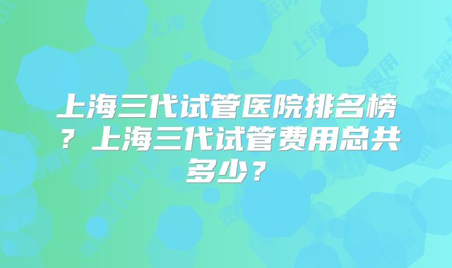 上海三代试管医院排名榜?上海三代试管费用总共多少?