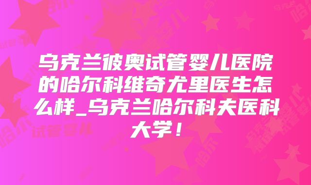 乌克兰彼奥试管婴儿医院的哈尔科维奇尤里医生怎么样_乌克兰哈尔科夫医科大学！
