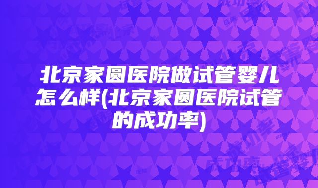 北京家圆医院做试管婴儿怎么样(北京家圆医院试管的成功率)