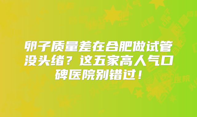 卵子质量差在合肥做试管没头绪？这五家高人气口碑医院别错过！
