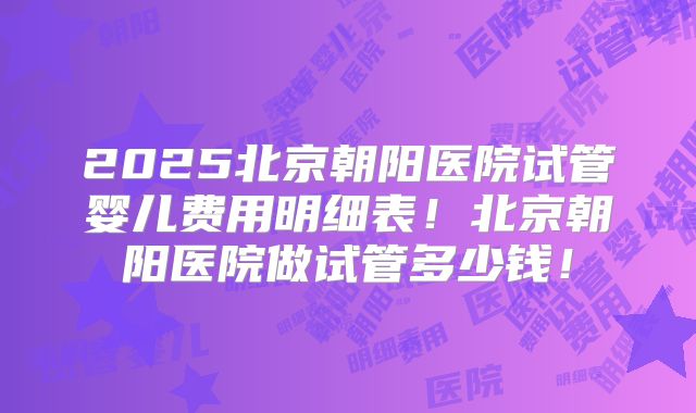 2025北京朝阳医院试管婴儿费用明细表！北京朝阳医院做试管多少钱！
