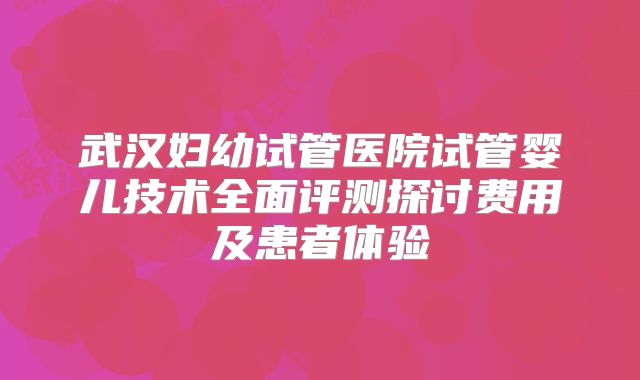 武汉妇幼试管医院试管婴儿技术全面评测探讨费用及患者体验