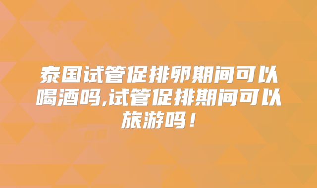 泰国试管促排卵期间可以喝酒吗,试管促排期间可以旅游吗！