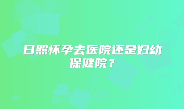 日照怀孕去医院还是妇幼保健院?