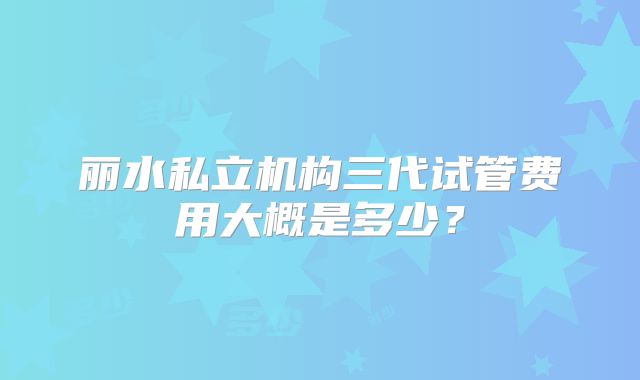 丽水私立机构三代试管费用大概是多少？