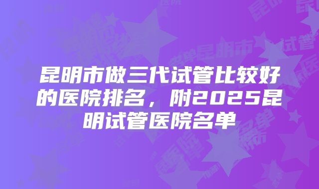 昆明市做三代试管比较好的医院排名，附2025昆明试管医院名单