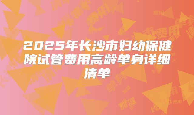 2025年长沙市妇幼保健院试管费用高龄单身详细清单
