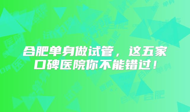 合肥单身做试管，这五家口碑医院你不能错过！