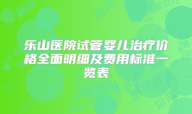 乐山医院试管婴儿治疗价格全面明细及费用标准一览表
