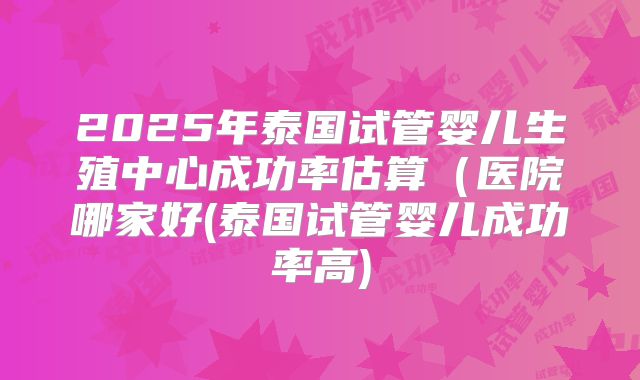 2025年泰国试管婴儿生殖中心成功率估算(医院哪家好(泰国试管婴儿成功率高)