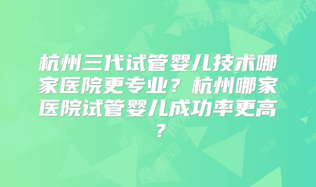 杭州三代试管婴儿技术哪家医院更专业？杭州哪家医院试管婴儿成功率更高？