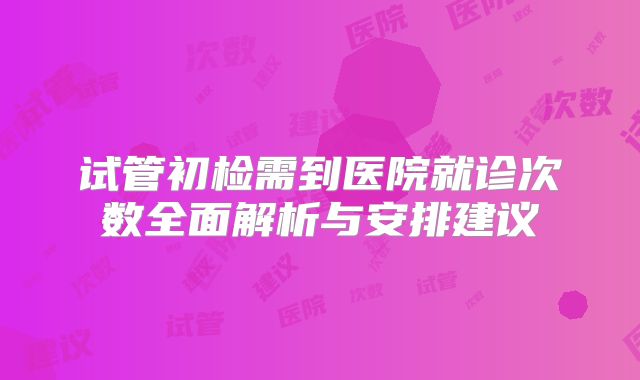 试管初检需到医院就诊次数全面解析与安排建议