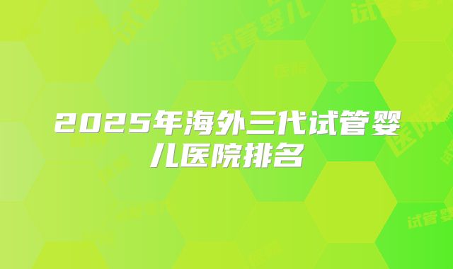 2025年海外三代试管婴儿医院排名