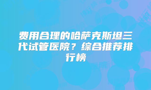费用合理的哈萨克斯坦三代试管医院？综合推荐排行榜