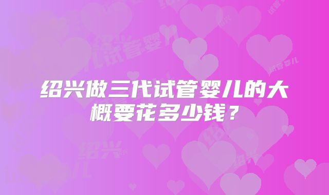 绍兴做三代试管婴儿的大概要花多少钱?