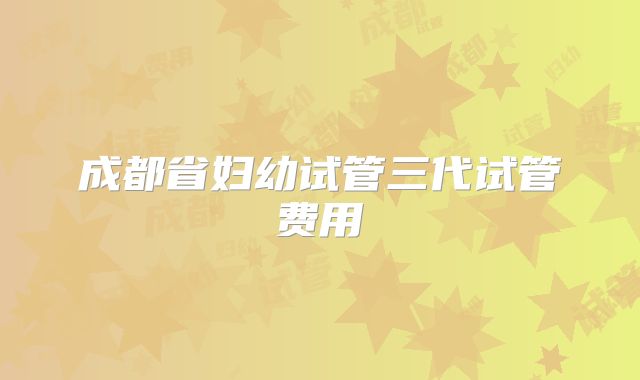 成都省妇幼试管三代试管费用