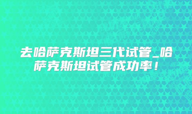 去哈萨克斯坦三代试管_哈萨克斯坦试管成功率！