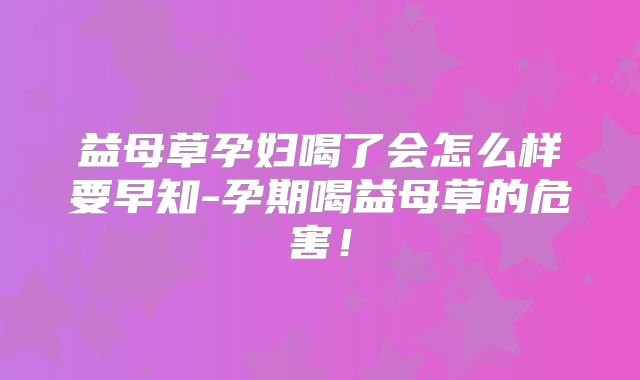 益母草孕妇喝了会怎么样要早知-孕期喝益母草的危害!
