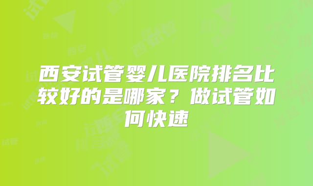西安试管婴儿医院排名比较好的是哪家？做试管如何快速