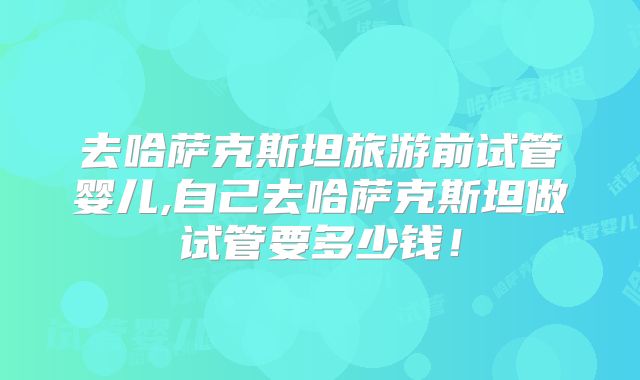 去哈萨克斯坦旅游前试管婴儿,自己去哈萨克斯坦做试管要多少钱！