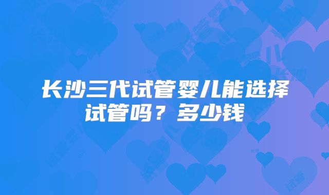 长沙三代试管婴儿能选择试管吗?多少钱