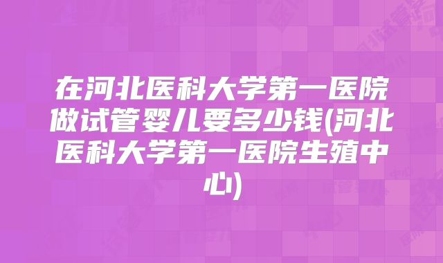 在河北医科大学第一医院做试管婴儿要多少钱(河北医科大学第一医院生殖中心)