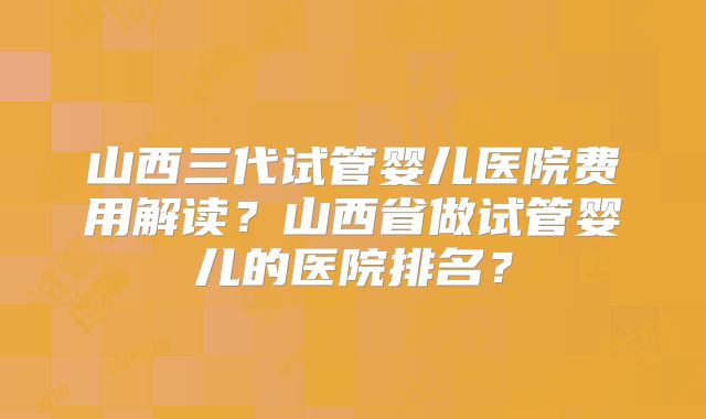 山西三代试管婴儿医院费用解读？山西省做试管婴儿的医院排名？