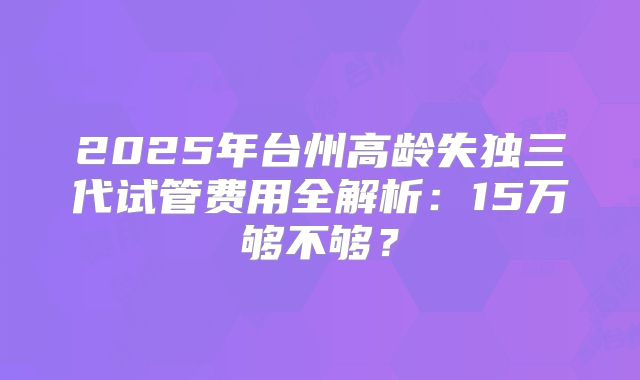 2025年台州高龄失独三代试管费用全解析：15万够不够？