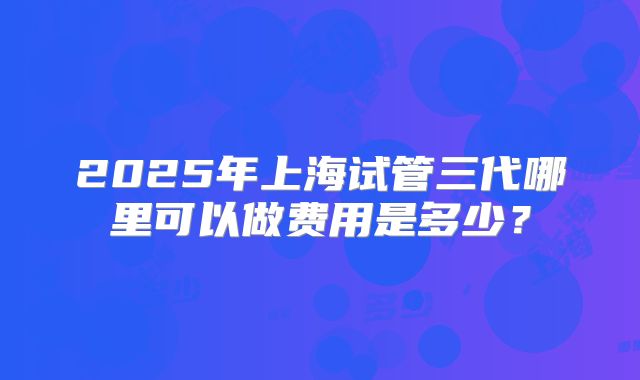 2025年上海试管三代哪里可以做费用是多少？