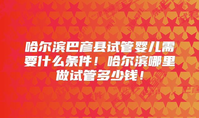 哈尔滨巴彦县试管婴儿需要什么条件！哈尔滨哪里做试管多少钱！