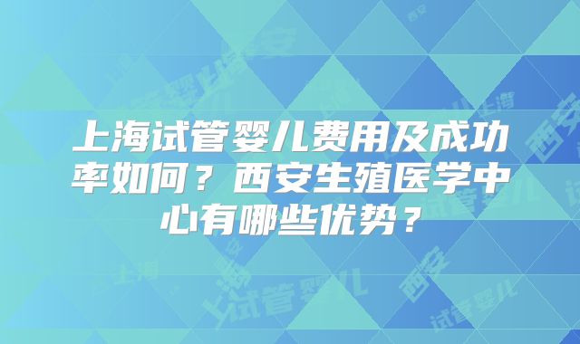上海试管婴儿费用及成功率如何？西安生殖医学中心有哪些优势？