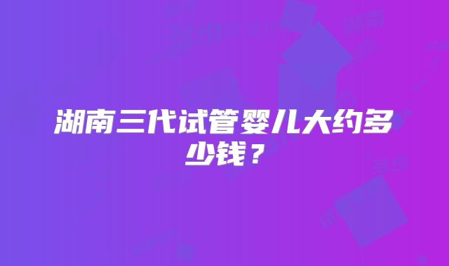 湖南三代试管婴儿大约多少钱？