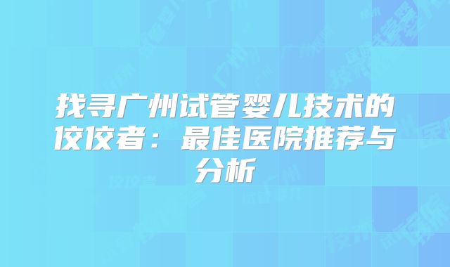 找寻广州试管婴儿技术的佼佼者：最佳医院推荐与分析