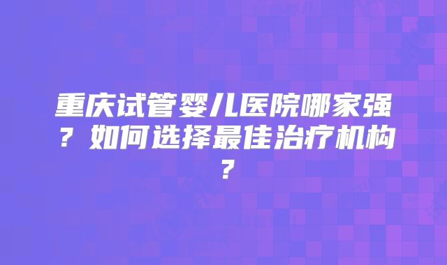 重庆试管婴儿医院哪家强？如何选择最佳治疗机构？