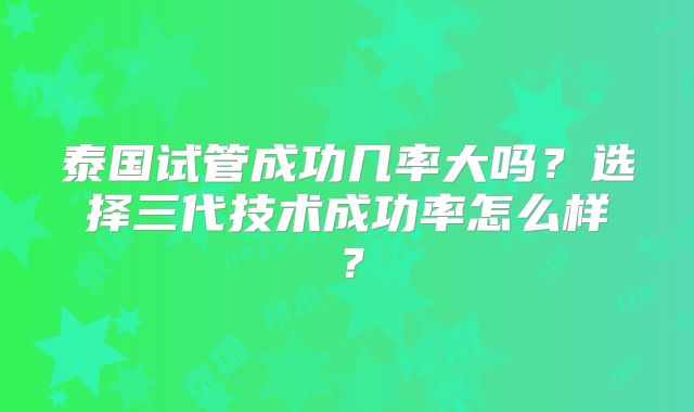 泰国试管成功几率大吗？选择三代技术成功率怎么样？