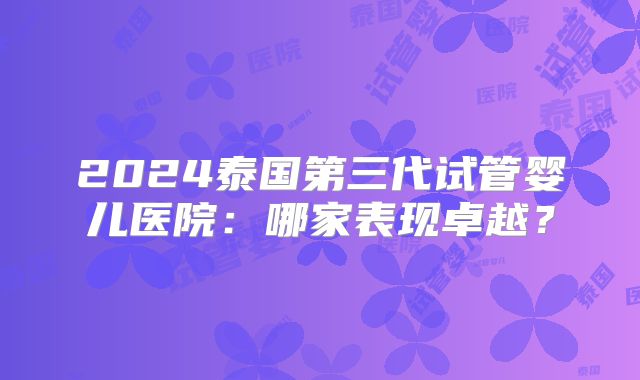 2024泰国第三代试管婴儿医院：哪家表现卓越？