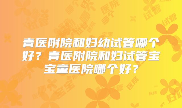 青医附院和妇幼试管哪个好？青医附院和妇试管宝宝童医院哪个好？