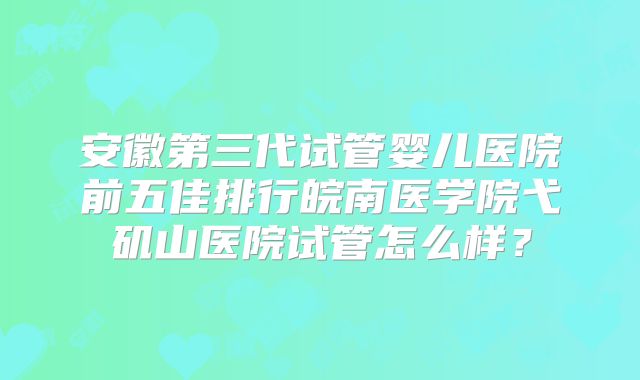 安徽第三代试管婴儿医院前五佳排行皖南医学院弋矶山医院试管怎么样？