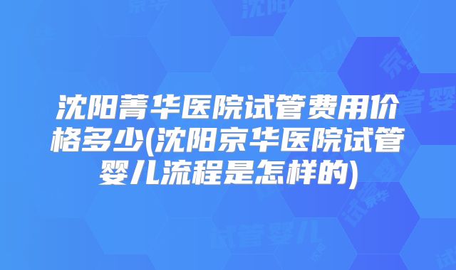 沈阳菁华医院试管费用价格多少(沈阳京华医院试管婴儿流程是怎样的)