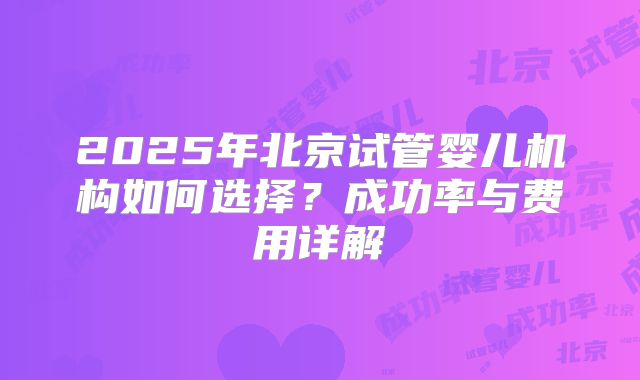 2025年北京试管婴儿机构如何选择？成功率与费用详解