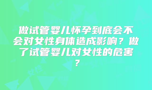 做试管婴儿怀孕到底会不会对女性身体造成影响?做了试管婴儿对女性的危害?