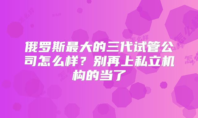 俄罗斯最大的三代试管公司怎么样？别再上私立机构的当了
