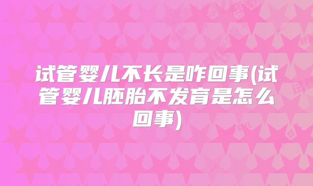试管婴儿不长是咋回事(试管婴儿胚胎不发育是怎么回事)