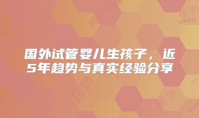 国外试管婴儿生孩子，近5年趋势与真实经验分享