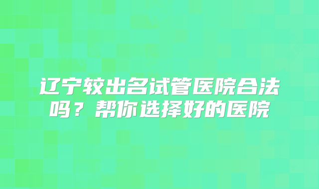 辽宁较出名试管医院合法吗？帮你选择好的医院