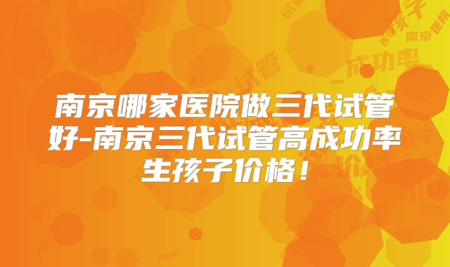 南京哪家医院做三代试管好-南京三代试管高成功率生孩子价格!