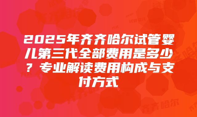 2025年齐齐哈尔试管婴儿第三代全部费用是多少？专业解读费用构成与支付方式