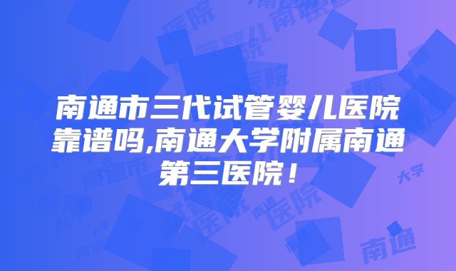 南通市三代试管婴儿医院靠谱吗,南通大学附属南通第三医院!